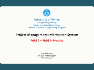University of Tehran, Project Management Information System (PMIS), Dr. Sasan Hosseyni, xwir@yahoo.com, 2018 1
University of Tehran
College of Engineering
School of Industrial Engineering
“Master of Science in Engineering” Program
Project Management Information System
PART 2 – PMIS in Practice
2018 Fall Semester
Dr. Sasan Hosseyni
XWIR@yahoo.com
 