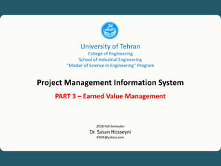 1
University of Tehran, Project Management Information System (PMIS), Dr. Sasan Hosseyni, xwir@yahoo.com, 2018
University of Tehran
College of Engineering
School of Industrial Engineering
“Master of Science in Engineering” Program
Project Management Information System
PART 3 – Earned Value Management
2018 Fall Semester
Dr. Sasan Hosseyni
XWIR@yahoo.com
 