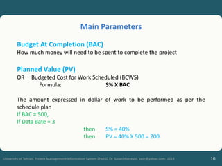 10
University of Tehran, Project Management Information System (PMIS), Dr. Sasan Hosseyni, xwir@yahoo.com, 2018
Budget At Completion (BAC)
How much money will need to be spent to complete the project
Planned Value (PV)
OR Budgeted Cost for Work Scheduled (BCWS)
Formula: S% X BAC
The amount expressed in dollar of work to be performed as per the
schedule plan
If BAC = 500,
If Data date = 3
then S% = 40%
then PV = 40% X 500 = 200
Main Parameters
 