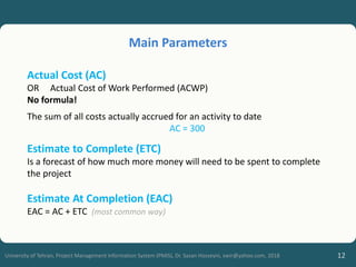 12
University of Tehran, Project Management Information System (PMIS), Dr. Sasan Hosseyni, xwir@yahoo.com, 2018
Actual Cost (AC)
OR Actual Cost of Work Performed (ACWP)
No formula!
The sum of all costs actually accrued for an activity to date
AC = 300
Estimate to Complete (ETC)
Is a forecast of how much more money will need to be spent to complete
the project
Estimate At Completion (EAC)
EAC = AC + ETC (most common way)
Main Parameters
 