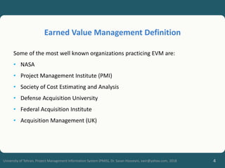 4
University of Tehran, Project Management Information System (PMIS), Dr. Sasan Hosseyni, xwir@yahoo.com, 2018
Some of the most well known organizations practicing EVM are:
• NASA
• Project Management Institute (PMI)
• Society of Cost Estimating and Analysis
• Defense Acquisition University
• Federal Acquisition Institute
• Acquisition Management (UK)
Earned Value Management Definition
 
