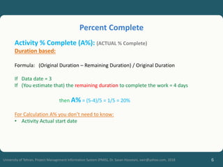 6
University of Tehran, Project Management Information System (PMIS), Dr. Sasan Hosseyni, xwir@yahoo.com, 2018
Activity % Complete (A%): (ACTUAL % Complete)
Duration based:
Formula: (Original Duration – Remaining Duration) / Original Duration
If Data date = 3
If (You estimate that) the remaining duration to complete the work = 4 days
then A% = (5-4)/5 = 1/5 = 20%
For Calculation A% you don’t need to know:
• Activity Actual start date
Percent Complete
 