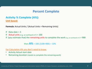 7
University of Tehran, Project Management Information System (PMIS), Dr. Sasan Hosseyni, xwir@yahoo.com, 2018
Activity % Complete (A%):
Unit based:
Formula: Actual Units / (Actual Units + Remaining Units)
If Data date = 3
If Actual units (e.g. an earthwork m3) = 100
If (you estimate that) the remaining units to complete the work (e.g. an earthwork m3) = 900
then A% = 100 /(100+900) = 10%
For Calculation A% you don’t need to know:
• Activity Actual start date
• Remaining duration (needs to complete the remaining work)
Percent Complete
 