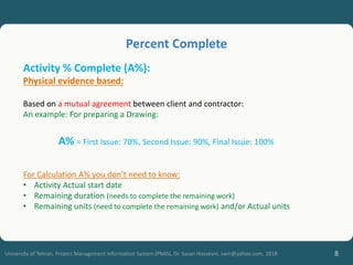 8
University of Tehran, Project Management Information System (PMIS), Dr. Sasan Hosseyni, xwir@yahoo.com, 2018
Activity % Complete (A%):
Physical evidence based:
Based on a mutual agreement between client and contractor:
An example: For preparing a Drawing:
A% = First Issue: 70%, Second Issue: 90%, Final Issue: 100%
For Calculation A% you don’t need to know:
• Activity Actual start date
• Remaining duration (needs to complete the remaining work)
• Remaining units (need to complete the remaining work) and/or Actual units
Percent Complete
 