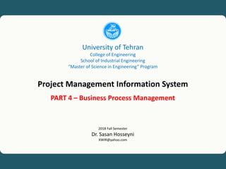 University of Tehran, Project Management Information System (PMIS), Dr. Sasan Hosseyni, xwir@yahoo.com, 2018 1
University of Tehran
College of Engineering
School of Industrial Engineering
“Master of Science in Engineering” Program
Project Management Information System
PART 4 – Business Process Management
2018 Fall Semester
Dr. Sasan Hosseyni
XWIR@yahoo.com
 