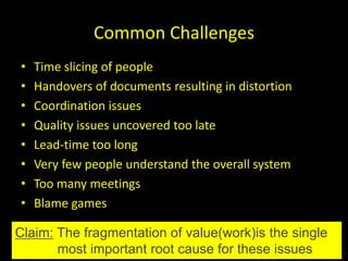 Common Challenges
•   Time slicing of people
•   Handovers of documents resulting in distortion
•   Coordination issues
•   Quality issues uncovered too late
•   Lead-time too long
•   Very few people understand the overall system
•   Too many meetings
•   Blame games

Claim: The fragmentation of value(work)is the single
       most important root cause for these issues
 