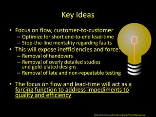 Key Ideas
• Focus on flow, customer-to-customer
   – Optimize for short end-to-end lead-time
   – Stop-the-line mentality regarding faults
• This will expose inefficiencies and force:
   – Removal of handovers
   – Removal of overly detailed studies
     and gold-plated designs
   – Removal of late and non-repeatable testing

• The focus on flow and lead-time will act as a
  forcing function to address impediments to
  quality and efficiency

                                    http://commons.wikimedia.org/wiki/File:Bulbgraph.svg
 