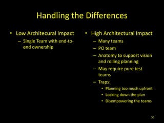 Handling the Differences
• Low Architecural Impact       • High Architectural Impact
   – Single Team with end-to-      – Many teams
     end ownership                 – PO team
                                   – Anatomy to support vision
                                     and rolling planning
                                   – May require pure test
                                     teams
                                   – Traps:
                                      • Planning too much upfront
                                      • Locking down the plan
                                      • Disempowering the teams


                                                                30
 