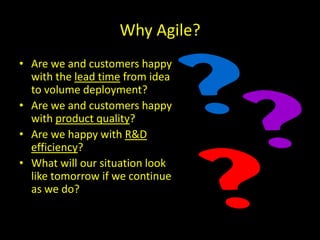 Why Agile?
• Are we and customers happy
  with the lead time from idea
  to volume deployment?
• Are we and customers happy
  with product quality?
• Are we happy with R&D
  efficiency?
• What will our situation look
  like tomorrow if we continue
  as we do?
 