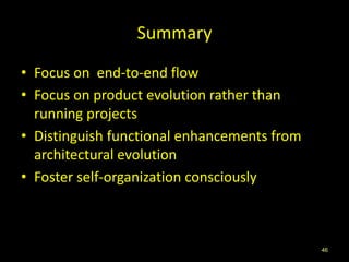 Summary
• Focus on end-to-end flow
• Focus on product evolution rather than
  running projects
• Distinguish functional enhancements from
  architectural evolution
• Foster self-organization consciously



                                             46
 