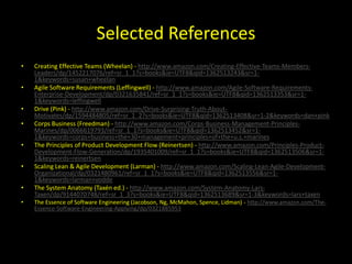 Selected References
•   Creating Effective Teams (Wheelan) - http://www.amazon.com/Creating-Effective-Teams-Members-
    Leaders/dp/1452217076/ref=sr_1_1?s=books&ie=UTF8&qid=1362513243&sr=1-
    1&keywords=susan+wheelan
•   Agile Software Requirements (Leffingwell) - http://www.amazon.com/Agile-Software-Requirements-
    Enterprise-Development/dp/0321635841/ref=sr_1_1?s=books&ie=UTF8&qid=1362513353&sr=1-
    1&keywords=leffingwell
•   Drive (Pink) - http://www.amazon.com/Drive-Surprising-Truth-About-
    Motivates/dp/1594484805/ref=sr_1_2?s=books&ie=UTF8&qid=1362513408&sr=1-2&keywords=dan+pink
•   Corps Business (Freedman) - http://www.amazon.com/Corps-Business-Management-Principles-
    Marines/dp/0066619793/ref=sr_1_1?s=books&ie=UTF8&qid=1362513452&sr=1-
    1&keywords=corps+business+the+30+management+principles+of+the+u.s.+marines
•   The Principles of Product Development Flow (Reinertsen) - http://www.amazon.com/Principles-Product-
    Development-Flow-Generation/dp/1935401009/ref=sr_1_1?s=books&ie=UTF8&qid=1362513506&sr=1-
    1&keywords=reinertsen
•   Scaling Lean & Agile Development (Larman) - http://www.amazon.com/Scaling-Lean-Agile-Development-
    Organizational/dp/0321480961/ref=sr_1_1?s=books&ie=UTF8&qid=1362513556&sr=1-
    1&keywords=larman+vodde
•   The System Anatomy (Taxén ed.) - http://www.amazon.com/System-Anatomy-Lars-
    Taxen/dp/9144070748/ref=sr_1_3?s=books&ie=UTF8&qid=1362513689&sr=1-3&keywords=lars+taxen
•   The Essence of Software Engineering (Jacobson, Ng, McMahon, Spence, Lidman) - http://www.amazon.com/The-
    Essence-Software-Engineering-Applying/dp/0321885953
 
