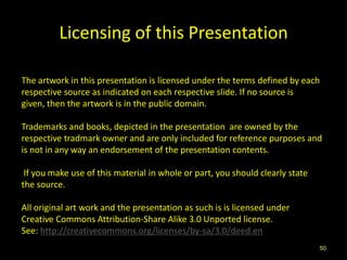 Licensing of this Presentation

The artwork in this presentation is licensed under the terms defined by each
respective source as indicated on each respective slide. If no source is
given, then the artwork is in the public domain.

Trademarks and books, depicted in the presentation are owned by the
respective tradmark owner and are only included for reference purposes and
is not in any way an endorsement of the presentation contents.

 If you make use of this material in whole or part, you should clearly state
the source.

All original art work and the presentation as such is is licensed under
Creative Commons Attribution-Share Alike 3.0 Unported license.
See: http://creativecommons.org/licenses/by-sa/3.0/deed.en
                                                                               50
 