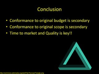 Conclusion
       • Conformance to original budget is secondary
       • Conformance to original scope is secondary
       • Time to market and Quality is key!!




http://commons.wikimedia.org/wiki/File:PenroseTriangle.png
 