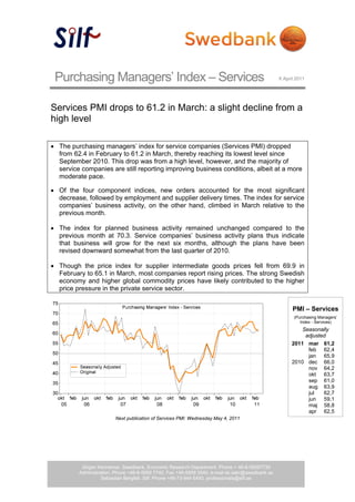 Purchasing Managers’ Index – Services                                                          6 April 2011




Services PMI drops to 61.2 in March: a slight decline from a
high level

• The purchasing managers’ index for service companies (Services PMI) dropped
  from 62.4 in February to 61.2 in March, thereby reaching its lowest level since
  September 2010. This drop was from a high level, however, and the majority of
  service companies are still reporting improving business conditions, albeit at a more
  moderate pace.

• Of the four component indices, new orders accounted for the most significant
  decrease, followed by employment and supplier delivery times. The index for service
  companies’ business activity, on the other hand, climbed in March relative to the
  previous month.

• The index for planned business activity remained unchanged compared to the
  previous month at 70.3. Service companies’ business activity plans thus indicate
  that business will grow for the next six months, although the plans have been
  revised downward somewhat from the last quarter of 2010.

• Though the price index for supplier intermediate goods prices fell from 69.9 in
  February to 65.1 in March, most companies report rising prices. The strong Swedish
  economy and higher global commodity prices have likely contributed to the higher
  price pressure in the private service sector.


                                                                                                      PMI – Services
                                                                                                       (Purchasing Managers’
                                                                                                          Index - Services)
                                                                                                          Seasonally
                                                                                                           adjusted
                                                                                                      2011 mar 61,2
                                                                                                            feb 62,4
                                                                                                            jan 65,9
                                                                                                      2010 dec 66,0
                                                                                                            nov 64,2
                                                                                                            okt 63,7
                                                                                                            sep 61,0
                                                                                                            aug 63,9
                                                                                                            jul   62,7
                                                                                                            jun 59,1
                                                                                                            maj 58,8
                                                                                                            apr 62,5
                        Next publication of Services PMI: Wednesday May 4, 2011




          Jörgen Kennemar. Swedbank, Economic Research Department. Phone + 46-8-58597730
         Administration. Phone +46-8-5859 7740. Fax +46-5859 3540. e-mail ek.sekr@swedbank.se
                   Sebastian Bergfelt. Silf. Phone +46-73-944 6450, professionals@silf.se
 