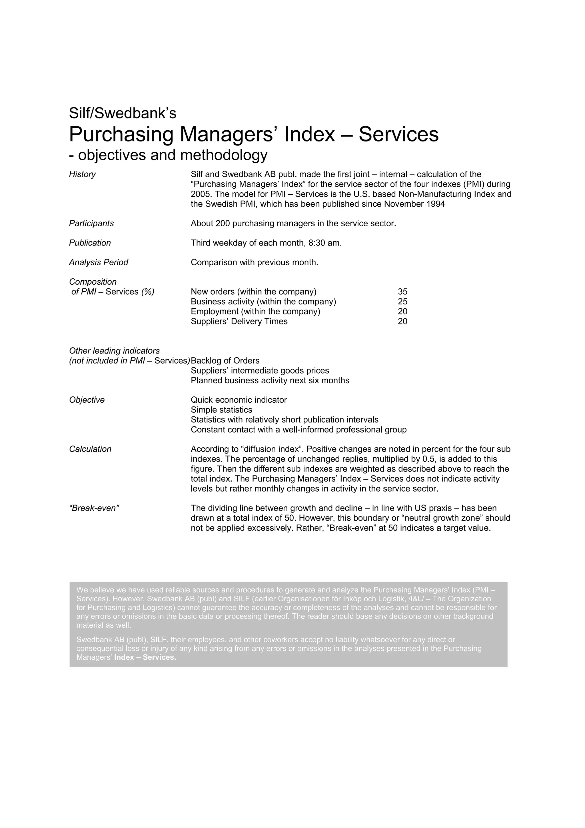 Silf/Swedbank’s
Purchasing Managers’ Index – Services
- objectives and methodology
History                             Silf and Swedbank AB publ. made the first joint – internal – calculation of the
                                    “Purchasing Managers’ Index” for the service sector of the four indexes (PMI) during
                                    2005. The model for PMI – Services is the U.S. based Non-Manufacturing Index and
                                    the Swedish PMI, which has been published since November 1994

Participants                        About 200 purchasing managers in the service sector.

Publication                         Third weekday of each month, 8:30 am.

Analysis Period                     Comparison with previous month.

Composition
of PMI – Services (%)               New orders (within the company)                              35
                                    Business activity (within the company)                       25
                                    Employment (within the company)                              20
                                    Suppliers’ Delivery Times                                    20


Other leading indicators
(not included in PMI – Services) Backlog of Orders
                                 Suppliers’ intermediate goods prices
                                 Planned business activity next six months

Objective                           Quick economic indicator
                                    Simple statistics
                                    Statistics with relatively short publication intervals
                                    Constant contact with a well-informed professional group

Calculation                         According to “diffusion index”. Positive changes are noted in percent for the four sub
                                    indexes. The percentage of unchanged replies, multiplied by 0.5, is added to this
                                    figure. Then the different sub indexes are weighted as described above to reach the
                                    total index. The Purchasing Managers’ Index – Services does not indicate activity
                                    levels but rather monthly changes in activity in the service sector.

“Break-even”                        The dividing line between growth and decline – in line with US praxis – has been
                                    drawn at a total index of 50. However, this boundary or “neutral growth zone” should
                                    not be applied excessively. Rather, “Break-even” at 50 indicates a target value.




  We believe we have used reliable sources and procedures to generate and analyze the Purchasing Managers’ Index (PMI –
  Services). However, Swedbank AB (publ) and SILF (earlier Organisationen för Inköp och Logistik, /I&L/ – The Organization
  for Purchasing and Logistics) cannot guarantee the accuracy or completeness of the analyses and cannot be responsible for
  any errors or omissions in the basic data or processing thereof. The reader should base any decisions on other background
  material as well.
  Swedbank AB (publ), SILF. their employees, and other coworkers accept no liability whatsoever for any direct or
  consequential loss or injury of any kind arising from any errors or omissions in the analyses presented in the Purchasing
  Managers’ Index – Services.
 