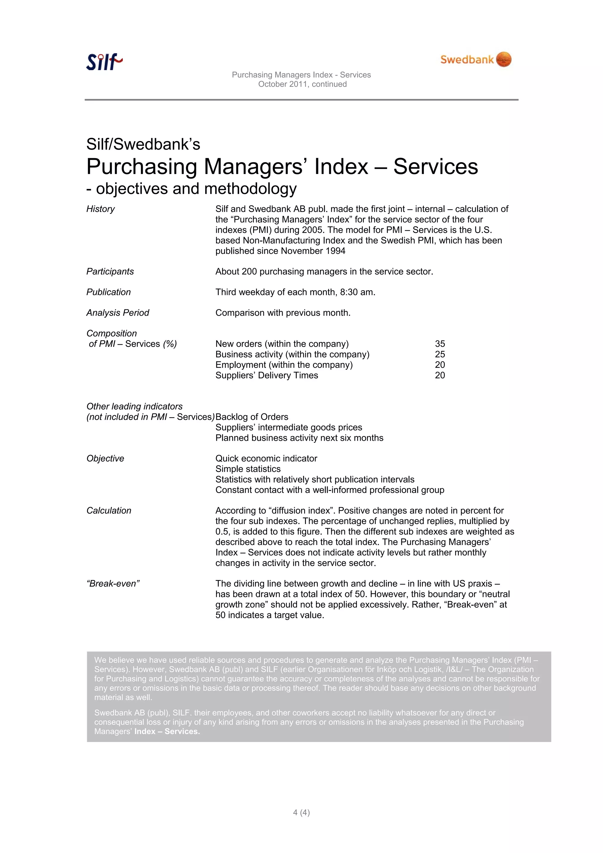 Purchasing Managers Index - Services
                                              October 2011, continued




Silf/Swedbank’s
Purchasing Managers’ Index – Services
- objectives and methodology
History                             Silf and Swedbank AB publ. made the first joint – internal – calculation of
                                    the “Purchasing Managers’ Index” for the service sector of the four
                                    indexes (PMI) during 2005. The model for PMI – Services is the U.S.
                                    based Non-Manufacturing Index and the Swedish PMI, which has been
                                    published since November 1994

Participants                        About 200 purchasing managers in the service sector.

Publication                         Third weekday of each month, 8:30 am.

Analysis Period                     Comparison with previous month.

Composition
of PMI – Services (%)               New orders (within the company)                              35
                                    Business activity (within the company)                       25
                                    Employment (within the company)                              20
                                    Suppliers’ Delivery Times                                    20


Other leading indicators
(not included in PMI – Services) Backlog of Orders
                                 Suppliers’ intermediate goods prices
                                 Planned business activity next six months

Objective                           Quick economic indicator
                                    Simple statistics
                                    Statistics with relatively short publication intervals
                                    Constant contact with a well-informed professional group

Calculation                         According to “diffusion index”. Positive changes are noted in percent for
                                    the four sub indexes. The percentage of unchanged replies, multiplied by
                                    0.5, is added to this figure. Then the different sub indexes are weighted as
                                    described above to reach the total index. The Purchasing Managers’
                                    Index – Services does not indicate activity levels but rather monthly
                                    changes in activity in the service sector.

“Break-even”                        The dividing line between growth and decline – in line with US praxis –
                                    has been drawn at a total index of 50. However, this boundary or “neutral
                                    growth zone” should not be applied excessively. Rather, “Break-even” at
                                    50 indicates a target value.



  We believe we have used reliable sources and procedures to generate and analyze the Purchasing Managers’ Index (PMI –
  Services). However, Swedbank AB (publ) and SILF (earlier Organisationen för Inköp och Logistik, /I&L/ – The Organization
  for Purchasing and Logistics) cannot guarantee the accuracy or completeness of the analyses and cannot be responsible for
  any errors or omissions in the basic data or processing thereof. The reader should base any decisions on other background
  material as well.
  Swedbank AB (publ), SILF. their employees, and other coworkers accept no liability whatsoever for any direct or
  consequential loss or injury of any kind arising from any errors or omissions in the analyses presented in the Purchasing
  Managers’ Index – Services.




                                                          4 (4)
 