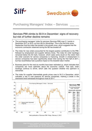 Purchasing Managers’ Index – Services                                                      January 4, 2012




Services PMI climbs to 50.9 in December: signs of recovery
but risk of further decline remains
 The purchasing managers’ index for services (Services PMI) rose 2.1 points in
  December 2011 to 50.9, up from 48.8 in November. This is the first time since
  September that the index has landed in the growth zone, which suggests that the
  economic contraction observed during the fall has leveled off.

 The index for new orders accounted for the largest positive contribution to the PMI,
  followed by employment and supplier delivery times. The index for order backlogs
  remained below the 50 mark, however, which casts some doubt on the notion that
  the order scenario for service companies is improving. Growth in employment in
  service companies has been significantly slower than during the first half of 2011,
  but has nevertheless had a positive impact on the Swedish labor market.

 Business plans for the next six months have been ratcheted up, which indicates that
  companies are more optimistic about the economic outlook. That said, order
  backlogs continue to shrink, which calls into question whether this optimism is
  warranted.

 The index for supplier intermediate goods prices rose to 54.2 in December, which
  indicates a rise in cost pressure for service companies, marking a break in the
  downward trend witnessed throughout most of 2011.
 


                                                                                           Services PMI
                                                                                       (Purchasing Managers’
                                                                                          Index - Services)
                                                                                      Seasonally adjusted
                                                                                      2011 Dec. 50.9
                                                                                           Nov. 48.8
                                                                                           Oct. 48.9
                                                                                           Sep. 51.1
                                                                                           Aug. 53.5
                                                                                           Jul. 54.0
                                                                                           Jun. 53.2
                                                                                           May 56.3
                                                                                           Apr. 60.7
                                                                                           Mar. 60.7
                                                                                           Feb. 61.9
                                                                                           Jan. 65.6
                                                                                      2010 Dec. 65.8

                       Next publication of Services PMI: Friday, February 3, 2012




             Jörgen Kennemar Swedbank, Economic Research Department, +46 (0)8-5859 7730
                                                     1 (3)
                        Administration, +46 (0)8-5859 7740, ek.sekr@swedbank.se
                     Sebastian Bergfelt, Silf, +46 (0)73-944 6450, professionals@silf.se
 