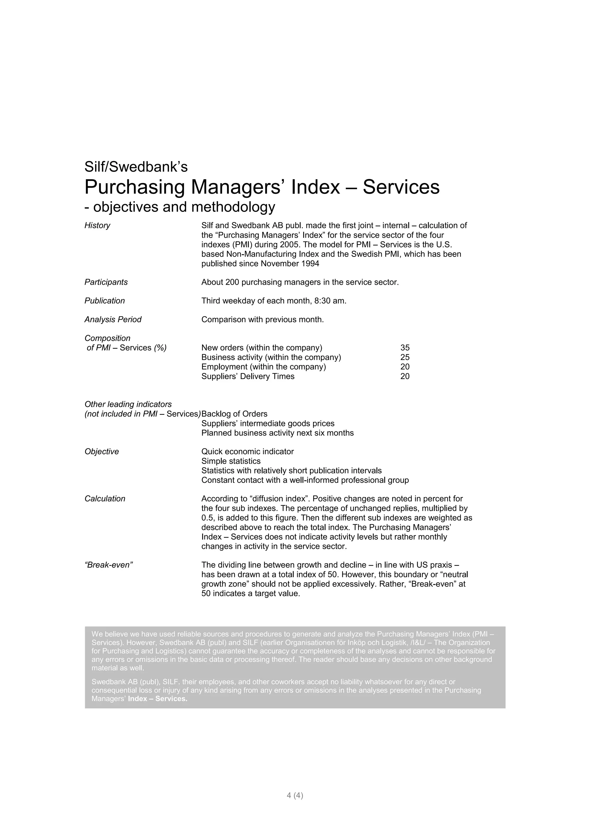 Silf/Swedbank’s
Purchasing Managers’ Index – Services
- objectives and methodology
History                             Silf and Swedbank AB publ. made the first joint – internal – calculation of
                                    the “Purchasing Managers’ Index” for the service sector of the four
                                    indexes (PMI) during 2005. The model for PMI – Services is the U.S.
                                    based Non-Manufacturing Index and the Swedish PMI, which has been
                                    published since November 1994

Participants                        About 200 purchasing managers in the service sector.

Publication                         Third weekday of each month, 8:30 am.

Analysis Period                     Comparison with previous month.

Composition
of PMI – Services (%)               New orders (within the company)                              35
                                    Business activity (within the company)                       25
                                    Employment (within the company)                              20
                                    Suppliers’ Delivery Times                                    20


Other leading indicators
(not included in PMI – Services) Backlog of Orders
                                 Suppliers’ intermediate goods prices
                                 Planned business activity next six months

Objective                           Quick economic indicator
                                    Simple statistics
                                    Statistics with relatively short publication intervals
                                    Constant contact with a well-informed professional group

Calculation                         According to “diffusion index”. Positive changes are noted in percent for
                                    the four sub indexes. The percentage of unchanged replies, multiplied by
                                    0.5, is added to this figure. Then the different sub indexes are weighted as
                                    described above to reach the total index. The Purchasing Managers’
                                    Index – Services does not indicate activity levels but rather monthly
                                    changes in activity in the service sector.

“Break-even”                        The dividing line between growth and decline – in line with US praxis –
                                    has been drawn at a total index of 50. However, this boundary or “neutral
                                    growth zone” should not be applied excessively. Rather, “Break-even” at
                                    50 indicates a target value.



  We believe we have used reliable sources and procedures to generate and analyze the Purchasing Managers’ Index (PMI –
  Services). However, Swedbank AB (publ) and SILF (earlier Organisationen för Inköp och Logistik, /I&L/ – The Organization
  for Purchasing and Logistics) cannot guarantee the accuracy or completeness of the analyses and cannot be responsible for
  any errors or omissions in the basic data or processing thereof. The reader should base any decisions on other background
  material as well.
  Swedbank AB (publ), SILF. their employees, and other coworkers accept no liability whatsoever for any direct or
  consequential loss or injury of any kind arising from any errors or omissions in the analyses presented in the Purchasing
  Managers’ Index – Services.




                                                              4 (4)
 