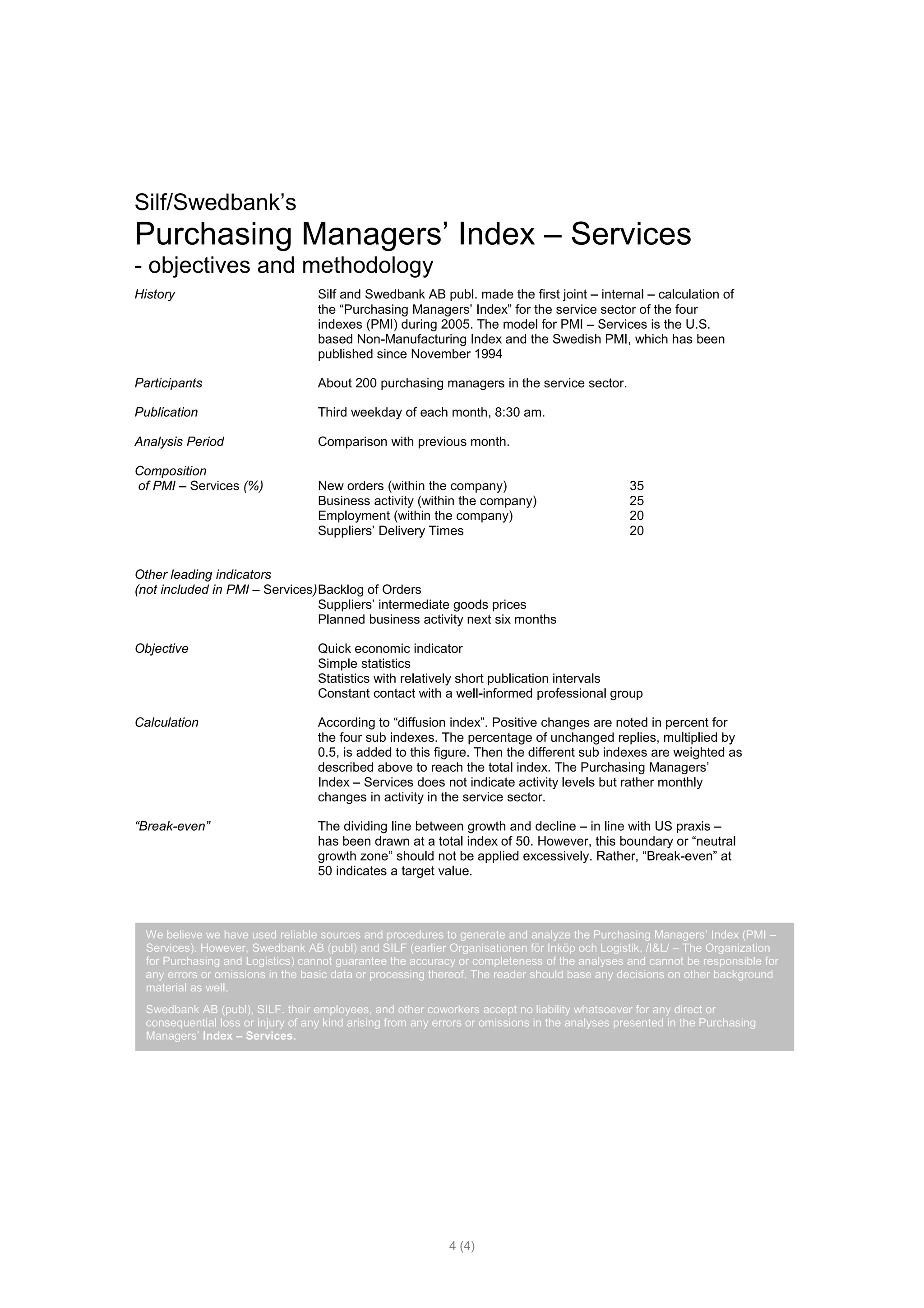 Silf/Swedbank’s
Purchasing Managers’ Index – Services
- objectives and methodology
History                             Silf and Swedbank AB publ. made the first joint – internal – calculation of
                                    the “Purchasing Managers’ Index” for the service sector of the four
                                    indexes (PMI) during 2005. The model for PMI – Services is the U.S.
                                    based Non-Manufacturing Index and the Swedish PMI, which has been
                                    published since November 1994

Participants                        About 200 purchasing managers in the service sector.

Publication                         Third weekday of each month, 8:30 am.

Analysis Period                     Comparison with previous month.

Composition
of PMI – Services (%)               New orders (within the company)                              35
                                    Business activity (within the company)                       25
                                    Employment (within the company)                              20
                                    Suppliers’ Delivery Times                                    20


Other leading indicators
(not included in PMI – Services) Backlog of Orders
                                 Suppliers’ intermediate goods prices
                                 Planned business activity next six months

Objective                           Quick economic indicator
                                    Simple statistics
                                    Statistics with relatively short publication intervals
                                    Constant contact with a well-informed professional group

Calculation                         According to “diffusion index”. Positive changes are noted in percent for
                                    the four sub indexes. The percentage of unchanged replies, multiplied by
                                    0.5, is added to this figure. Then the different sub indexes are weighted as
                                    described above to reach the total index. The Purchasing Managers’
                                    Index – Services does not indicate activity levels but rather monthly
                                    changes in activity in the service sector.

“Break-even”                        The dividing line between growth and decline – in line with US praxis –
                                    has been drawn at a total index of 50. However, this boundary or “neutral
                                    growth zone” should not be applied excessively. Rather, “Break-even” at
                                    50 indicates a target value.



  We believe we have used reliable sources and procedures to generate and analyze the Purchasing Managers’ Index (PMI –
  Services). However, Swedbank AB (publ) and SILF (earlier Organisationen för Inköp och Logistik, /I&L/ – The Organization
  for Purchasing and Logistics) cannot guarantee the accuracy or completeness of the analyses and cannot be responsible for
  any errors or omissions in the basic data or processing thereof. The reader should base any decisions on other background
  material as well.
  Swedbank AB (publ), SILF. their employees, and other coworkers accept no liability whatsoever for any direct or
  consequential loss or injury of any kind arising from any errors or omissions in the analyses presented in the Purchasing
  Managers’ Index – Services.




                                                              4 (4)
 