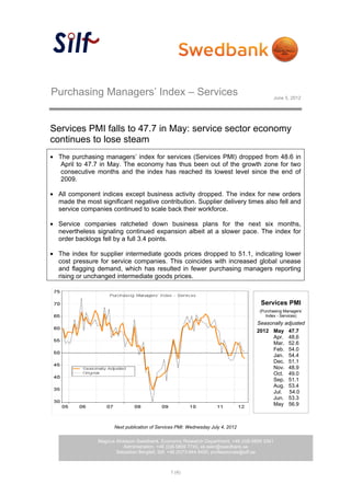 Purchasing Managers’ Index – Services                                                    June 5, 2012




Services PMI falls to 47.7 in May: service sector economy
continues to lose steam
 The purchasing managers’ index for services (Services PMI) dropped from 48.6 in
  April to 47.7 in May. The economy has thus been out of the growth zone for two
  consecutive months and the index has reached its lowest level since the end of
  2009.

 All component indices except business activity dropped. The index for new orders
 made the most significant negative contribution. Supplier delivery times also fell and
 service companies continued to scale back their workforce.

 Service companies ratcheted down business plans for the next six months,
 nevertheless signaling continued expansion albeit at a slower pace. The index for
 order backlogs fell by a full 3.4 points.

 The index for supplier intermediate goods prices dropped to 51.1, indicating lower
 cost pressure for service companies. This coincides with increased global unease
 and flagging demand, which has resulted in fewer purchasing managers reporting
 rising or unchanged intermediate goods prices.



                                                                                   Services PMI
                                                                                   (Purchasing Managers’
                                                                                      Index - Services)
                                                                                 Seasonally adjusted
                                                                                 2012 May 47.7
                                                                                      Apr. 48.6
                                                                                      Mar. 52.6
                                                                                      Feb. 54.0
                                                                                      Jan. 54.4
                                                                                      Dec. 51.1
                                                                                      Nov. 48.9
                                                                                      Oct. 49.0
                                                                                      Sep. 51.1
                                                                                      Aug. 53.4
                                                                                      Jul. 54.0
                                                                                      Jun. 53.3
                                                                                      May 56.9



                     Next publication of Services PMI: Wednesday July 4, 2012

               Magnus Alvesson Swedbank, Economic Research Department, +46 (0)8-5859 3341
                         Administration, +46 (0)8-5859 7740, ek.sekr@swedbank.se
                      Sebastian Bergfelt, Silf, +46 (0)73-944 6450, professionals@silf.se



                                              1 (4)
 