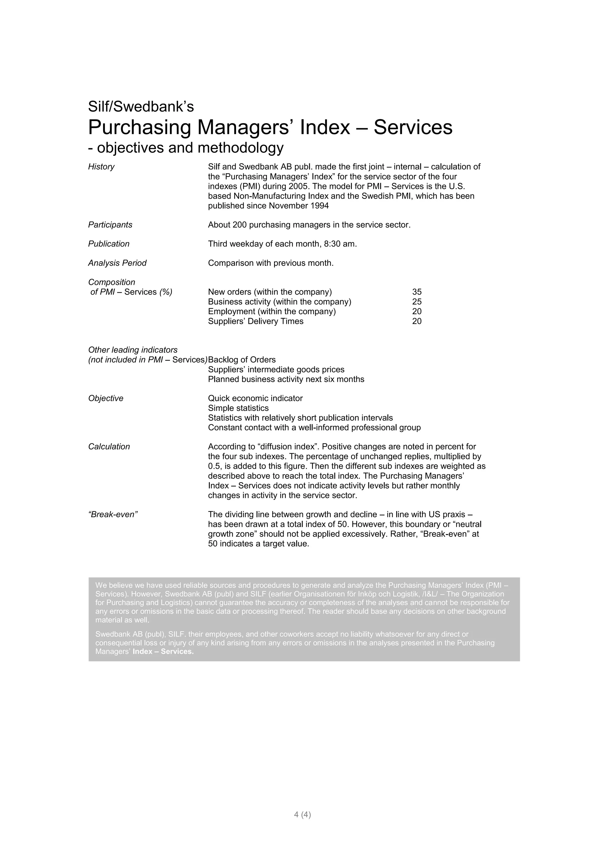 Silf/Swedbank’s
Purchasing Managers’ Index – Services
- objectives and methodology
History                             Silf and Swedbank AB publ. made the first joint – internal – calculation of
                                    the “Purchasing Managers’ Index” for the service sector of the four
                                    indexes (PMI) during 2005. The model for PMI – Services is the U.S.
                                    based Non-Manufacturing Index and the Swedish PMI, which has been
                                    published since November 1994

Participants                        About 200 purchasing managers in the service sector.

Publication                         Third weekday of each month, 8:30 am.

Analysis Period                     Comparison with previous month.

Composition
of PMI – Services (%)               New orders (within the company)                               35
                                    Business activity (within the company)                        25
                                    Employment (within the company)                               20
                                    Suppliers’ Delivery Times                                     20


Other leading indicators
(not included in PMI – Services) Backlog of Orders
                                 Suppliers’ intermediate goods prices
                                 Planned business activity next six months

Objective                           Quick economic indicator
                                    Simple statistics
                                    Statistics with relatively short publication intervals
                                    Constant contact with a well-informed professional group

Calculation                         According to “diffusion index”. Positive changes are noted in percent for
                                    the four sub indexes. The percentage of unchanged replies, multiplied by
                                    0.5, is added to this figure. Then the different sub indexes are weighted as
                                    described above to reach the total index. The Purchasing Managers’
                                    Index – Services does not indicate activity levels but rather monthly
                                    changes in activity in the service sector.

“Break-even”                        The dividing line between growth and decline – in line with US praxis –
                                    has been drawn at a total index of 50. However, this boundary or “neutral
                                    growth zone” should not be applied excessively. Rather, “Break-even” at
                                    50 indicates a target value.



  We believe we have used reliable sources and procedures to generate and analyze the Purchasing Managers’ Index (PMI –
  Services). However, Swedbank AB (publ) and SILF (earlier Organisationen för Inköp och Logistik, /I&L/ – The Organization
  for Purchasing and Logistics) cannot guarantee the accuracy or completeness of the analyses and cannot be responsible for
  any errors or omissions in the basic data or processing thereof. The reader should base any decisions on other background
  material as well.
  Swedbank AB (publ), SILF. their employees, and other coworkers accept no liability whatsoever for any direct or
  consequential loss or injury of any kind arising from any errors or omissions in the analyses presented in the Purchasing
  Managers’ Index – Services.




                                                              4 (4)
 