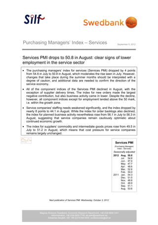 Purchasing Managers’ Index – Services                                                 September 5, 2012




Services PMI drops to 50.8 in August: clear signs of lower
employment in the service sector
  The purchasing managers’ index for services (Services PMI) dropped by 4 points
  from 54.8 in July to 50.8 in August, which moderates the rise seen in July. However,
  changes that take place during the summer months should be interpreted with a
  degree of caution, and additional data are needed to confirm the direction of the
  service economy.
  All of the component indices of the Services PMI declined in August, with the
  exception of supplier delivery times. The index for new orders made the largest
  negative contribution, but also business activity came in lower. Despite the decline,
  however, all component indices except for employment landed above the 50 mark,
  i.e. within the growth zone.
  Service companies' staffing needs weakened significantly, and the index dropped by
  nearly 8 points to 44.1 in August. While the index for order backlogs also declined,
  the index for planned business activity nevertheless rose from 56.1 in July to 56.3 in
  August, suggesting that service companies remain cautiously optimistic about
  continued economic growth.
  The index for suppliers’ commodity and intermediate goods prices rose from 49.5 in
  July to 51.2 in August, which means that cost pressure for service companies
  remains largely unchanged.


                                                                                    Services PMI
                                                                                    (Purchasing Managers’
                                                                                       Index - Services)
                                                                                   Seasonally adjusted
                                                                                   2012 Aug. 50.8
                                                                                        Jul. 54.8
                                                                                        Jun. 47.4
                                                                                        May 47.7
                                                                                        Apr. 48.6
                                                                                        Mar. 52.6
                                                                                        Feb. 54.0
                                                                                   2011 Jan. 54.3
                                                                                        Dec. 51.0
                                                                                        Nov. 48.8
                                                                                        Oct. 48.9
                                                                                        Sep. 51.1
                                                                                        Aug. 53.6



                    Next publication of Services PMI: Wednesday, October 3, 2012




            Magnus Alvesson Swedbank, Economic Research Department, +46 (0)8-5859 3341
                                                   1 (4)
                      Administration, +46 (0)8-5859 7740, ek.sekr@swedbank.se
                   Sebastian Bergfelt, Silf, +46 (0)73-944 6450, professionals@silf.se
 