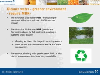 Cleaner water - greener environment
- require MBR-
• The Grundfos BioBooster PBR - biological pre-
treatment with a removal rate of 80% was not
enough
• The Grundfos BioBooster MBR (Membrane
Bioreactor) allows for full treatment resulting in
supreme water quality:
– allowing for direct discharge to receiving waters
– water reuse, in those areas where lack of water
is a concern.
• The reactor, similarly to its predecessor PBR, is also
placed in containers to ensure easy scalability.
 