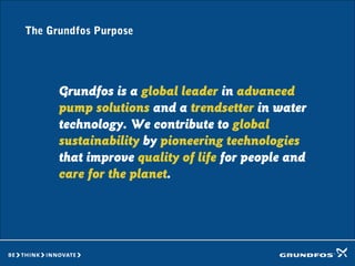 The Grundfos Purpose
Grundfos is a global leader in advanced
pump solutions and a trendsetter in water
technology. We contribute to global
sustainability by pioneering technologies
that improve quality of life for people and
care for the planet.
 