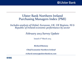 Ulster Bank Northern Ireland 
       Purchasing Managers Index (PMI)
Includes analysis of Global, Eurozone, UK, UK Regions, NI & 
    Republic of Ireland economic performance by sector

              February 2013 Survey Update 
                       Issued 11th March 2013


                       Richard Ramsey

               Chief Economist Northern Ireland

              richard.ramsey@ulsterbankcm.com
 