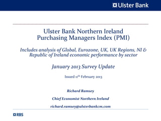 Ulster Bank Northern Ireland 
       Purchasing Managers Index (PMI)
Includes analysis of Global, Eurozone, UK, UK Regions, NI & 
    Republic of Ireland economic performance by sector

              January 2013 Survey Update 
                      Issued 11th February 2013


                       Richard Ramsey

               Chief Economist Northern Ireland

              richard.ramsey@ulsterbankcm.com
 