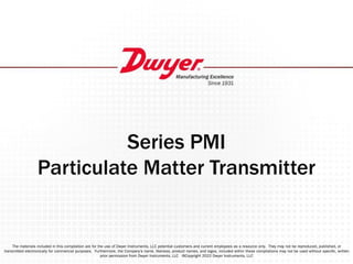 Series PMI
Particulate Matter Transmitter
The materials included in this compilation are for the use of Dwyer Instruments, LLC potential customers and current employees as a resource only. They may not be reproduced, published, or
transmitted electronically for commercial purposes. Furthermore, the Company’s name, likeness, product names, and logos, included within these compilations may not be used without speciﬁc, written
prior permission from Dwyer Instruments, LLC ©Copyright 2022 Dwyer Instruments, LLC
 