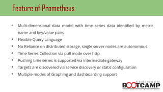 • Multi-dimensional data model with time series data identified by metric
name and key/value pairs
• Flexible Query Language
• No Reliance on distributed storage, single server nodes are autonomous
• Time Series Collection via pull mode over http
• Pushing time series is supported via intermediate gateway
• Targets are discovered via service discovery or static configuration
• Multiple modes of Graphing and dashboarding support
Feature of Prometheus
 