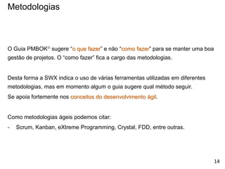 O Guia PMBOK® sugere “o que fazer” e não “como fazer” para se manter uma boa
gestão de projetos. O “como fazer” fica a cargo das metodologias.
Desta forma a SWX indica o uso de várias ferramentas utilizadas em diferentes
metodologias, mas em momento algum o guia sugere qual método seguir.
Se apoia fortemente nos conceitos do desenvolvimento ágil.
Como metodologias ágeis podemos citar:
- Scrum, Kanban, eXtreme Programming, Crystal, FDD, entre outras.
Metodologias
14
 
