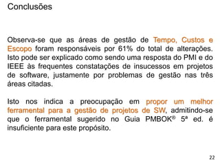 Conclusões
Observa-se que as áreas de gestão de Tempo, Custos e
Escopo foram responsáveis por 61% do total de alterações.
Isto pode ser explicado como sendo uma resposta do PMI e do
IEEE às frequentes constatações de insucessos em projetos
de software, justamente por problemas de gestão nas três
áreas citadas.
Isto nos indica a preocupação em propor um melhor
ferramental para a gestão de projetos de SW, admitindo-se
que o ferramental sugerido no Guia PMBOK® 5ª ed. é
insuficiente para este propósito.
22
 