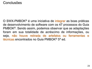 Conclusões
O SWX-PMBOK® é uma iniciativa de integrar as boas práticas
de desenvolvimento de software com os 47 processos do Guia
PMBOK®. Sendo assim, podemos observar que as adaptações
foram em sua totalidade de acréscimo de informações, ou
seja, não houve retirada de artefatos ou ferramentas e
técnicas encontrados no Guia PMBOK® 5ª ed.
23
 