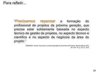 Para refletir...
“Precisamos repensar a formação do
profissional de projetos da próxima geração, que
precisa estar solidamente baseada no aspecto
técnico de gestão de projetos, no aspecto técnico e
científico e no aspecto de negócios da área do
projeto.”
KERZNER, Harold. Educando a próxima geração de Gerentes de Projetos. Revista Mundo PM;
fev./mar. 61, p. 75-77, 2015
24
 
