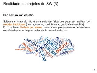 Realidade de projetos de SW (3)
São sempre um desafio
Software é imaterial; não é uma entidade física que pode ser avaliada por
medidas tradicionais (massa, volume, condutividade, gravidade específica).
É, no entanto, limitada por fatores, tais como o processamento de hardware,
memória disponível, largura de banda de comunicação, etc.
4
 