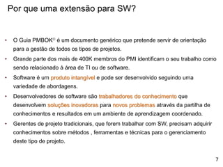 • O Guia PMBOK® é um documento genérico que pretende servir de orientação
para a gestão de todos os tipos de projetos.
• Grande parte dos mais de 400K membros do PMI identificam o seu trabalho como
sendo relacionado à área de TI ou de software.
• Software é um produto intangível e pode ser desenvolvido seguindo uma
variedade de abordagens.
• Desenvolvedores de software são trabalhadores do conhecimento que
desenvolvem soluções inovadoras para novos problemas através da partilha de
conhecimentos e resultados em um ambiente de aprendizagem coordenado.
• Gerentes de projeto tradicionais, que forem trabalhar com SW, precisam adquirir
conhecimentos sobre métodos , ferramentas e técnicas para o gerenciamento
deste tipo de projeto.
Por que uma extensão para SW?
7
 