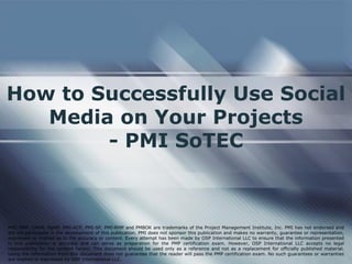 How to Successfully Use Social
Media on Your Projects
- PMI SoTEC
PMI, PMP, CAPM, PgMP, PMI-ACP, PMI-SP, PMI-RMP and PMBOK are trademarks of the Project Management Institute, Inc. PMI has not endorsed and
did not participate in the development of this publication. PMI does not sponsor this publication and makes no warranty, guarantee or representation,
expressed or implied as to the accuracy or content. Every attempt has been made by OSP International LLC to ensure that the information presented
in this publication is accurate and can serve as preparation for the PMP certification exam. However, OSP International LLC accepts no legal
responsibility for the content herein. This document should be used only as a reference and not as a replacement for officially published material.
Using the information from this document does not guarantee that the reader will pass the PMP certification exam. No such guarantees or warranties
are implied or expressed by OSP International LLC.
 