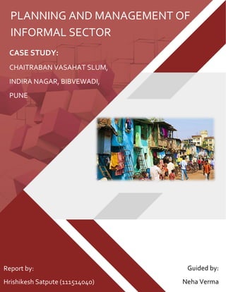 CASE STUDY:
CHAITRABAN VASAHAT SLUM,
INDIRA NAGAR, BIBVEWADI,
PUNE
PLANNING AND MANAGEMENT OF
INFORMAL SECTOR
Report by:
Hrishikesh Satpute (111514040)
Guided by:
Neha Verma
 