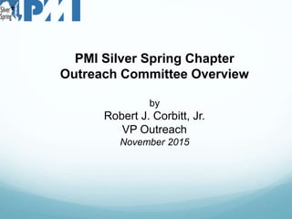 PMI Silver Spring Chapter
Outreach Committee Overview
by
Robert J. Corbitt, Jr.
VP Outreach
November 2015
 