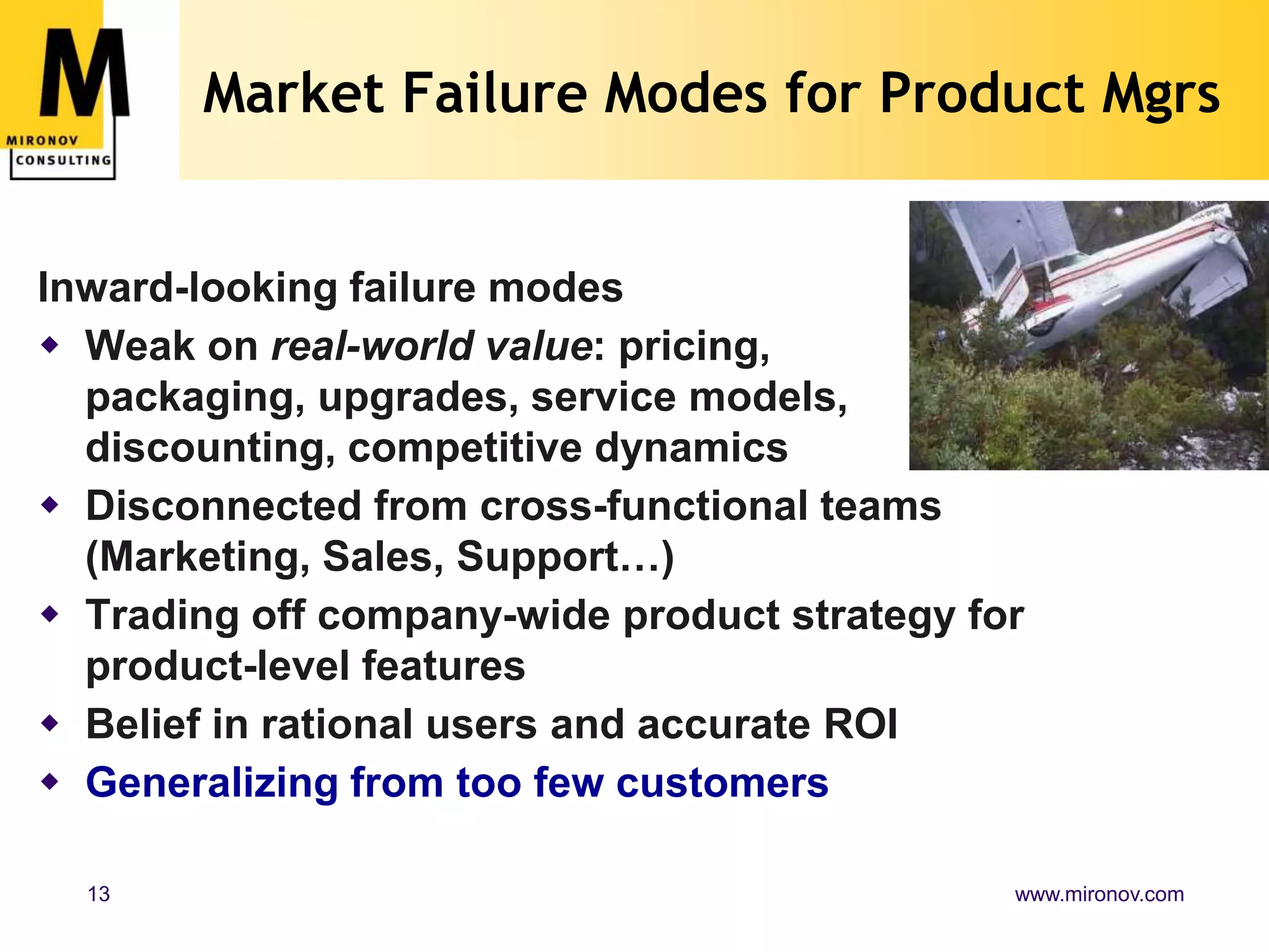 Market Failure Modes for Product Mgrs


Inward-looking failure modes
 Weak on real-world value: pricing,
  packaging, upgrades, service models,
  discounting, competitive dynamics
 Disconnected from cross-functional teams
  (Marketing, Sales, Support…)
 Trading off company-wide product strategy for
  product-level features
 Belief in rational users and accurate ROI
 Generalizing from too few customers

  13                                          www.mironov.com
 