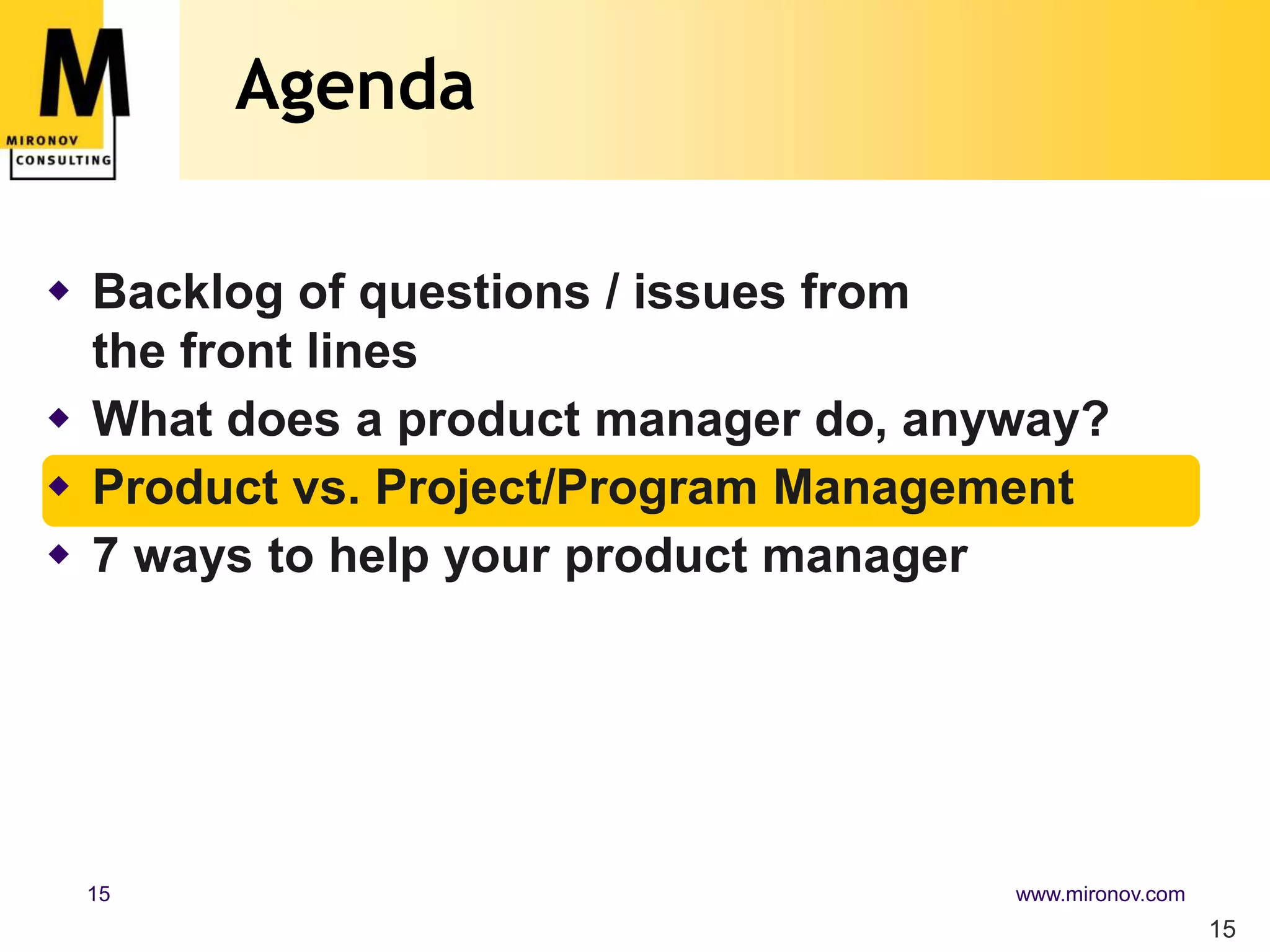 Agenda

 Backlog of questions / issues from
  the front lines
 What does a product manager do, anyway?
 Product vs. Project/Program Management
 7 ways to help your product manager




 15                                  www.mironov.com
                                                       15
 
