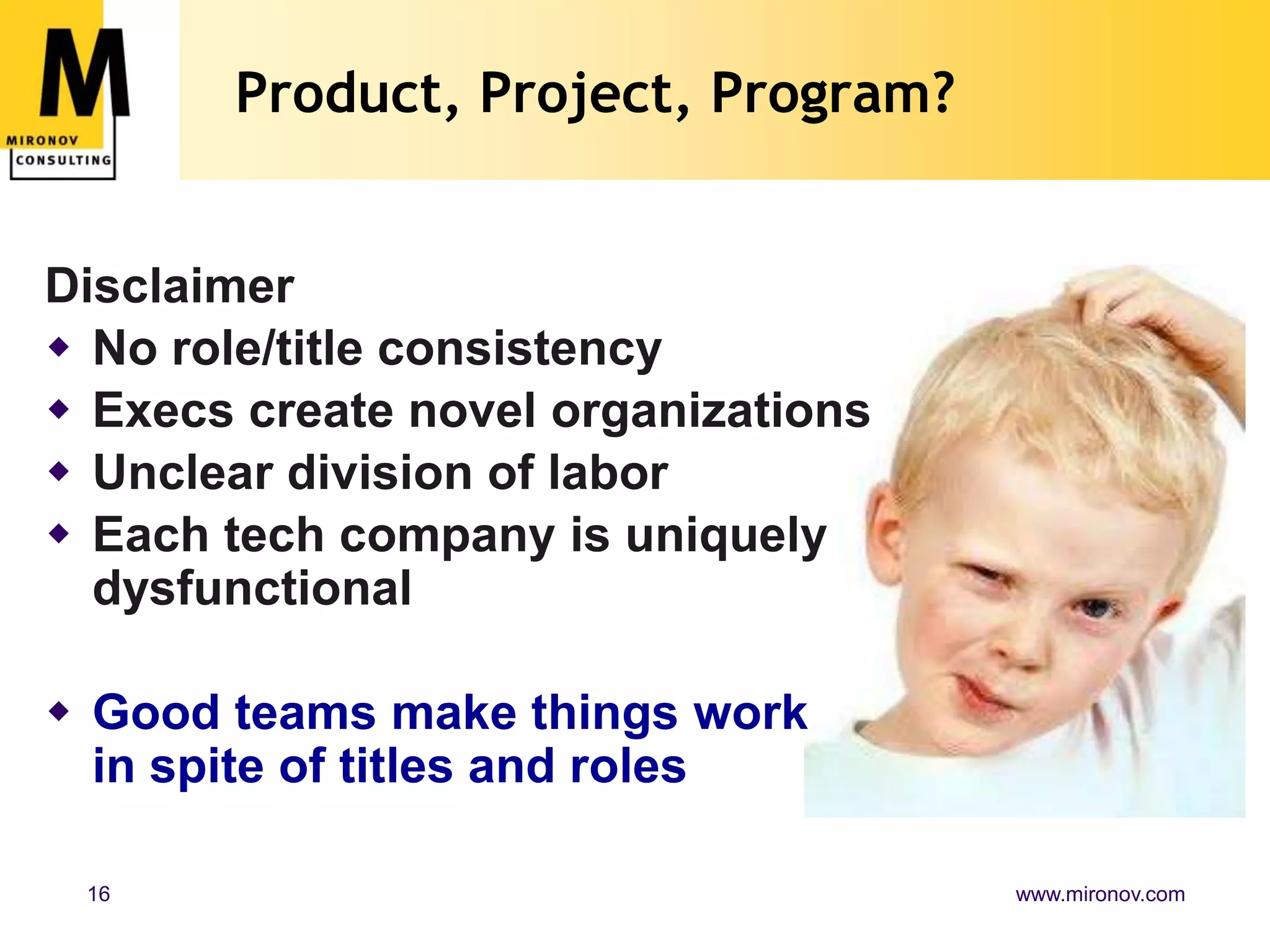 Product, Project, Program?


Disclaimer
 No role/title consistency
 Execs create novel organizations
 Unclear division of labor
 Each tech company is uniquely
  dysfunctional

 Good teams make things work
  in spite of titles and roles

 16                                  www.mironov.com
 