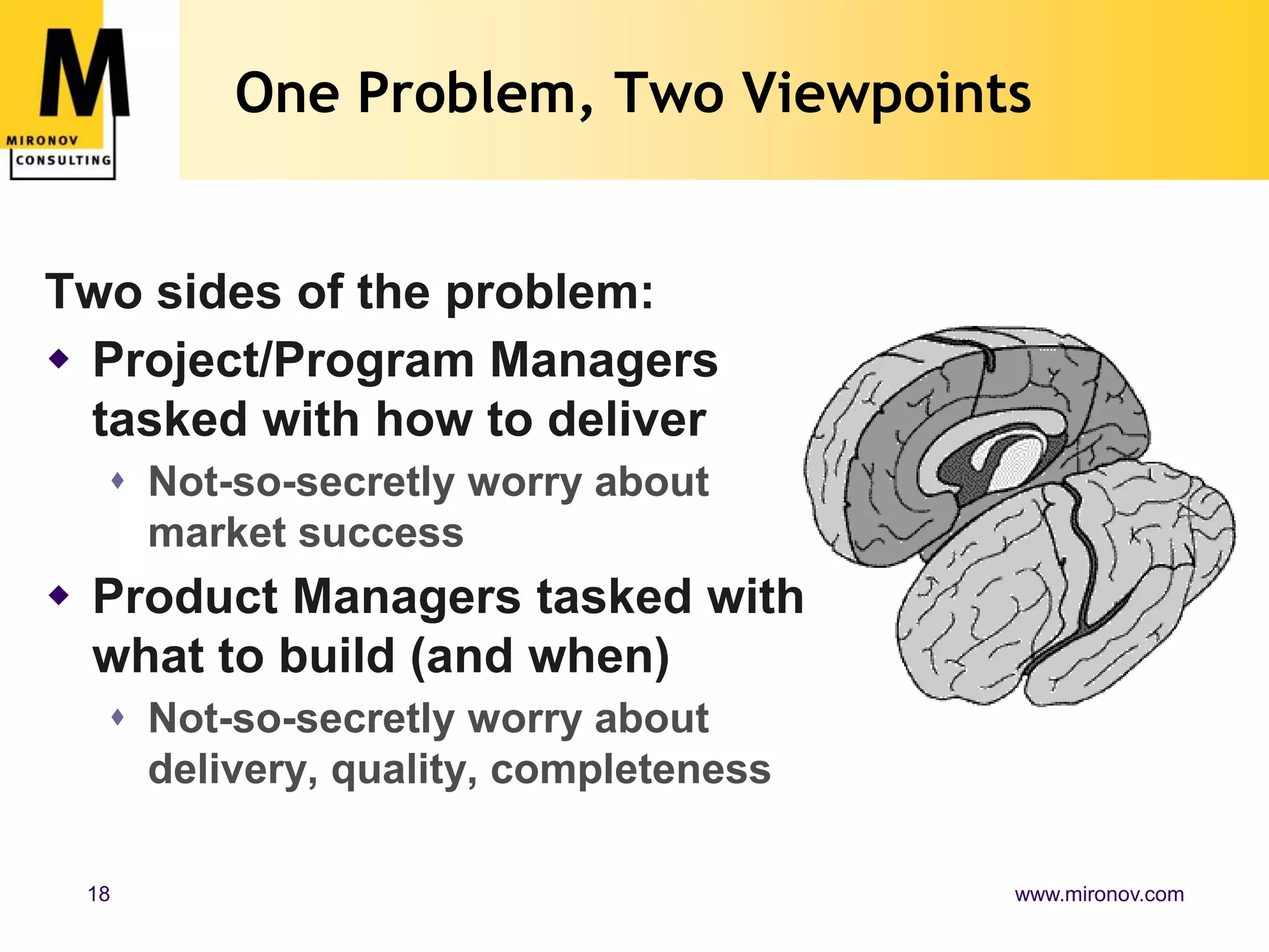One Problem, Two Viewpoints


Two sides of the problem:
 Project/Program Managers
  tasked with how to deliver
   Not-so-secretly worry about
    market success
 Product Managers tasked with
  what to build (and when)
   Not-so-secretly worry about
    delivery, quality, completeness

 18                                   www.mironov.com
 