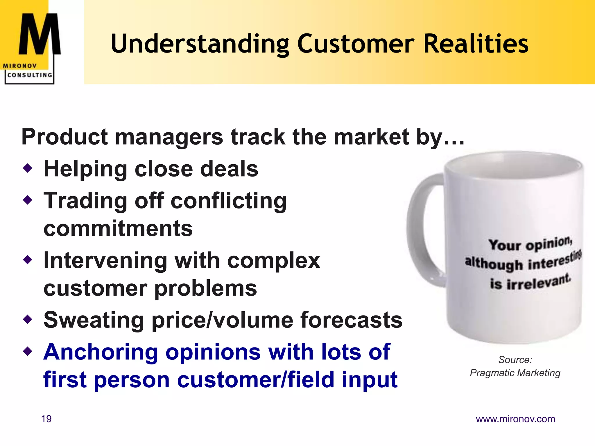 Understanding Customer Realities


Product managers track the market by…
 Helping close deals
 Trading off conflicting
  commitments
 Intervening with complex
  customer problems
 Sweating price/volume forecasts
 Anchoring opinions with lots of          Source:
                                      Pragmatic Marketing
  first person customer/field input
  19                                            www.mironov.com
 