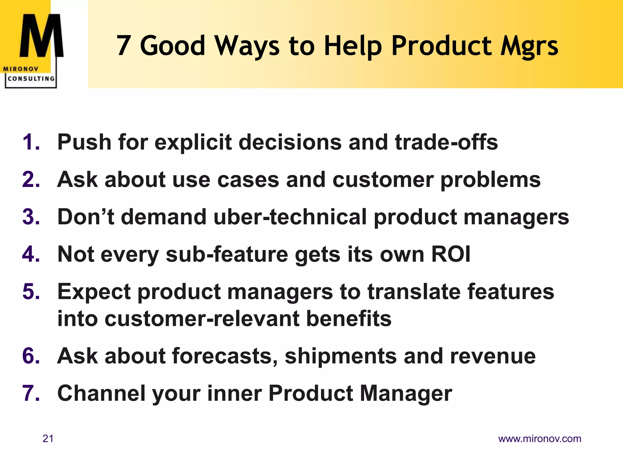 7 Good Ways to Help Product Mgrs


1. Push for explicit decisions and trade-offs
2. Ask about use cases and customer problems
3. Don’t demand uber-technical product managers
4. Not every sub-feature gets its own ROI
5. Expect product managers to translate features
   into customer-relevant benefits
6. Ask about forecasts, shipments and revenue
7. Channel your inner Product Manager
 21                                         www.mironov.com
 
