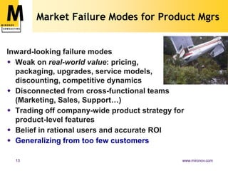 Market Failure Modes for Product Mgrs


Inward-looking failure modes
 Weak on real-world value: pricing,
  packaging, upgrades, service models,
  discounting, competitive dynamics
 Disconnected from cross-functional teams
  (Marketing, Sales, Support…)
 Trading off company-wide product strategy for
  product-level features
 Belief in rational users and accurate ROI
 Generalizing from too few customers

  13                                          www.mironov.com
 