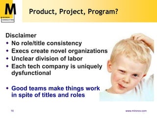 Product, Project, Program?


Disclaimer
 No role/title consistency
 Execs create novel organizations
 Unclear division of labor
 Each tech company is uniquely
  dysfunctional

 Good teams make things work
  in spite of titles and roles

 16                                  www.mironov.com
 