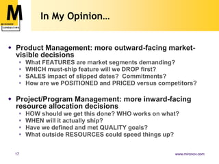In My Opinion…


 Product Management: more outward-facing market-
  visible decisions
     What FEATURES are market segments demanding?
     WHICH must-ship feature will we DROP first?
     SALES impact of slipped dates? Commitments?
     How are we POSITIONED and PRICED versus competitors?

 Project/Program Management: more inward-facing
  resource allocation decisions
     HOW should we get this done? WHO works on what?
     WHEN will it actually ship?
     Have we defined and met QUALITY goals?
     What outside RESOURCES could speed things up?


 17                                                www.mironov.com
 